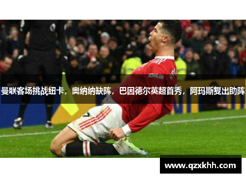 曼联客场挑战纽卡，奥纳纳缺阵，巴因德尔英超首秀，阿玛斯复出助阵